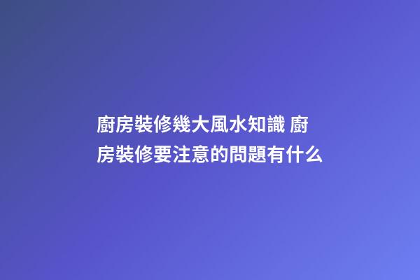 廚房裝修幾大風水知識 廚房裝修要注意的問題有什么